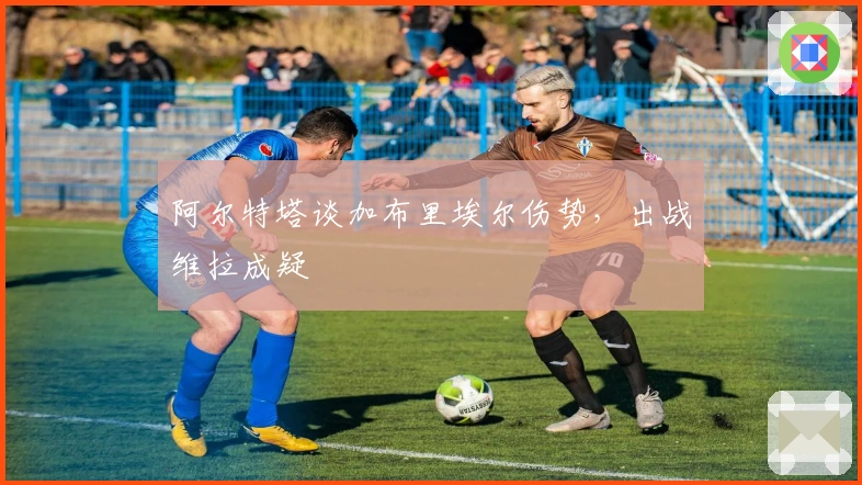 阿尔特塔谈加布里埃尔伤势,出战维拉成疑