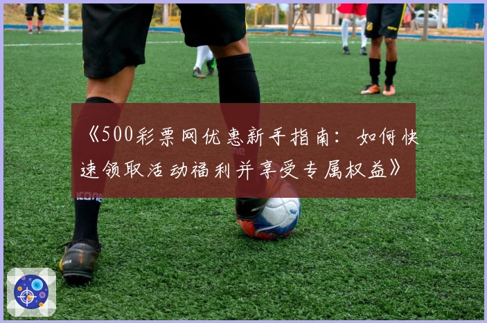 《500彩票网优惠新手指南:如何快速领取活动福利并享受专属权益》