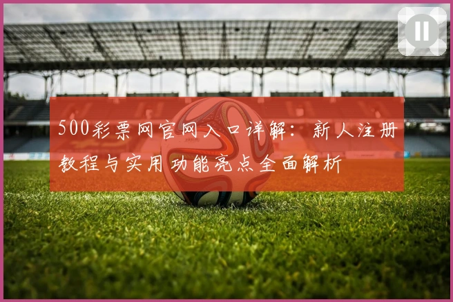 500彩票网官网入口详解：新人注册教程与实用功能亮点全面解析
