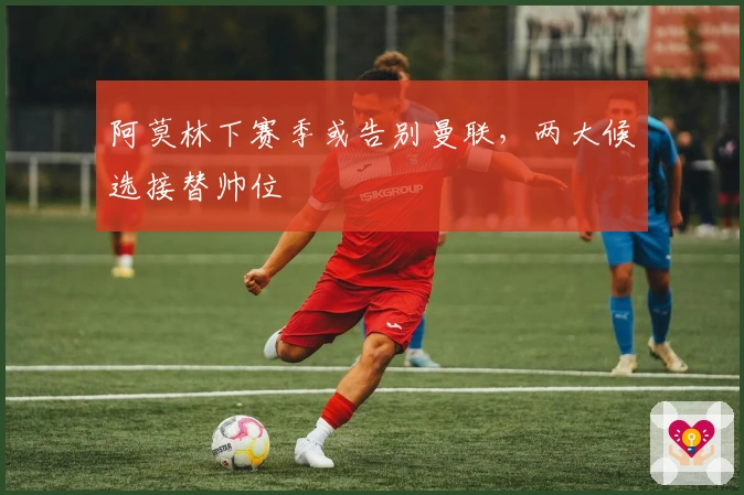 阿莫林下赛季或告别曼联，两大候选接替帅位