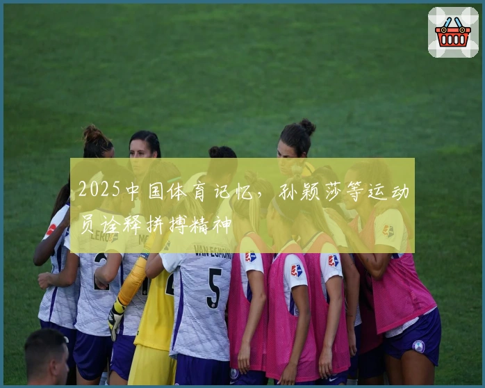 2025中国体育记忆，孙颖莎等运动员诠释拼搏精神
