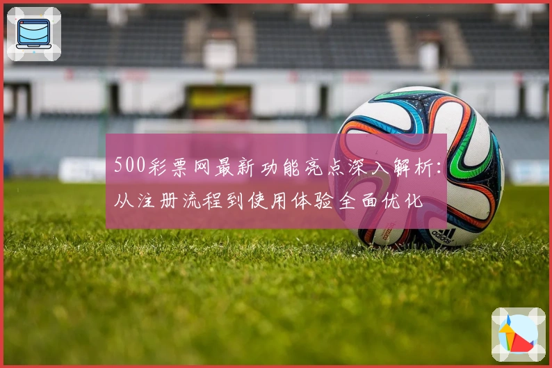 500彩票网最新功能亮点深入解析：从注册流程到使用体验全面优化