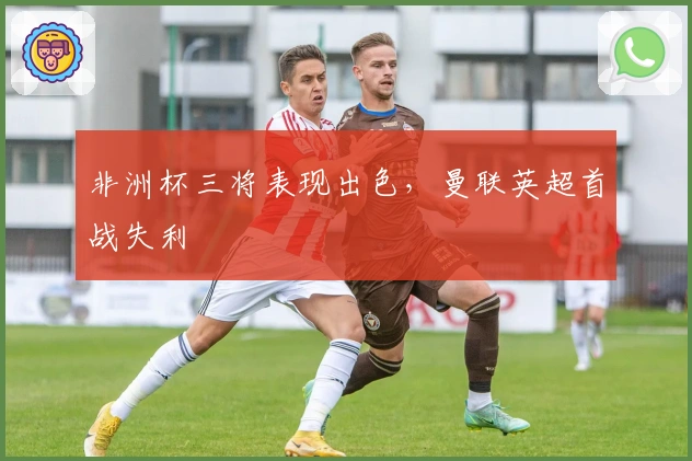 非洲杯三将表现出色，曼联英超首战失利